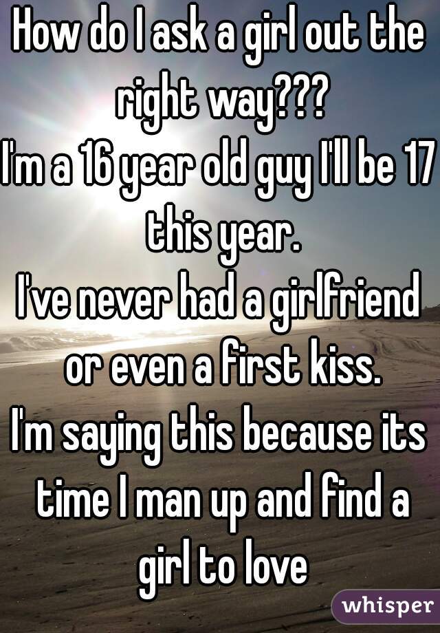 How do I ask a girl out the right way???
I'm a 16 year old guy I'll be 17 this year.
I've never had a girlfriend or even a first kiss.
I'm saying this because its time I man up and find a girl to love