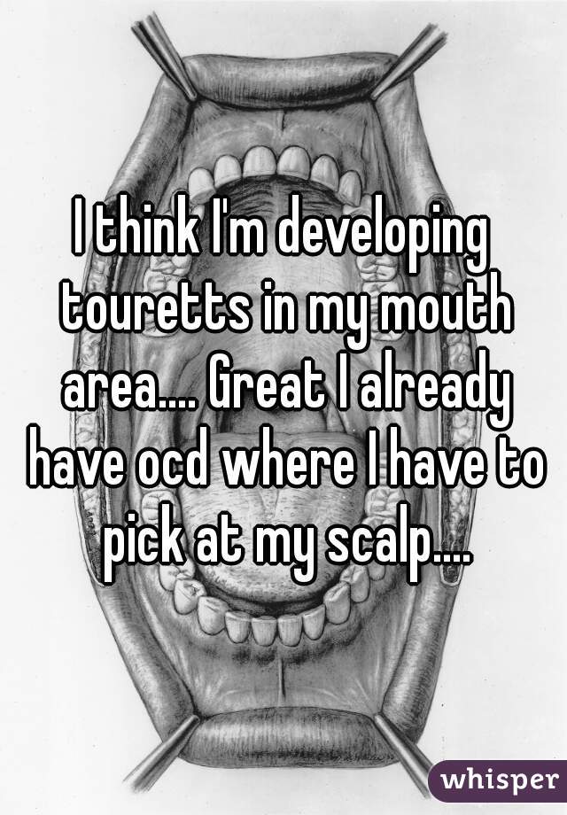 I think I'm developing touretts in my mouth area.... Great I already have ocd where I have to pick at my scalp....