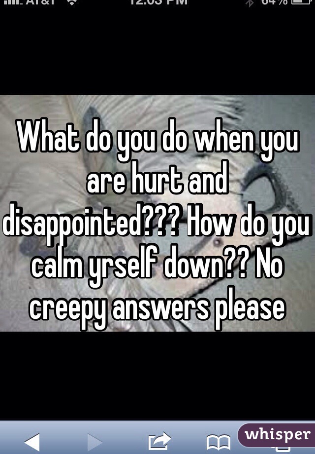 What do you do when you are hurt and disappointed??? How do you calm yrself down?? No creepy answers please