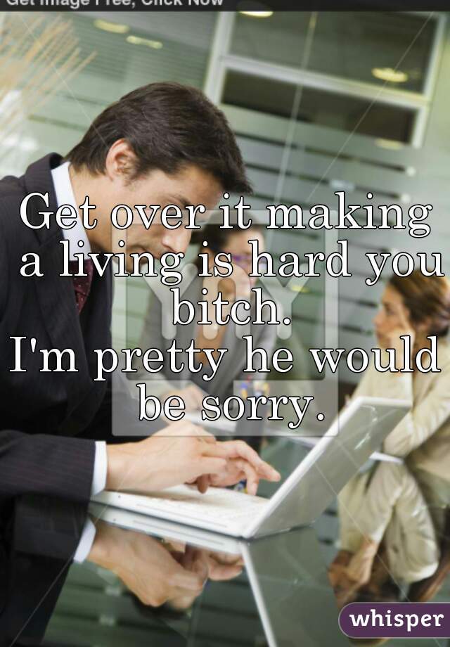 Get over it making a living is hard you bitch.
I'm pretty he would be sorry.