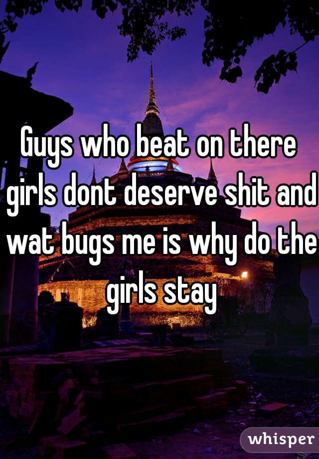 Guys who beat on there girls dont deserve shit and wat bugs me is why do the girls stay
