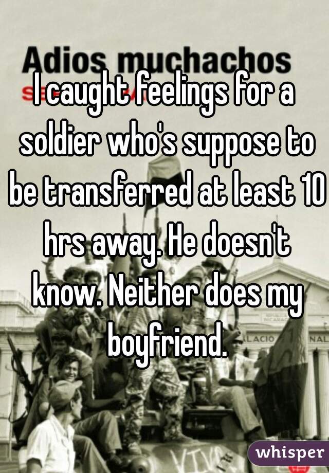 I caught feelings for a soldier who's suppose to be transferred at least 10 hrs away. He doesn't know. Neither does my boyfriend.