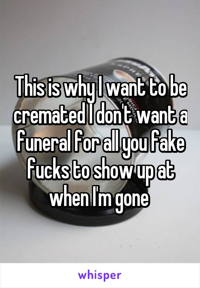 This is why I want to be cremated I don't want a funeral for all you fake fucks to show up at when I'm gone 