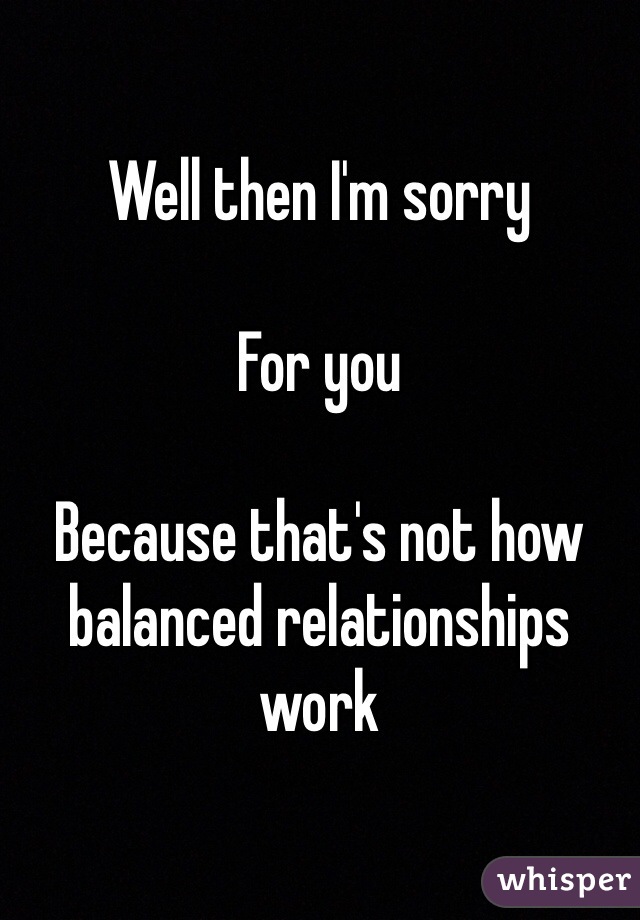 Well then I'm sorry

For you

Because that's not how balanced relationships work