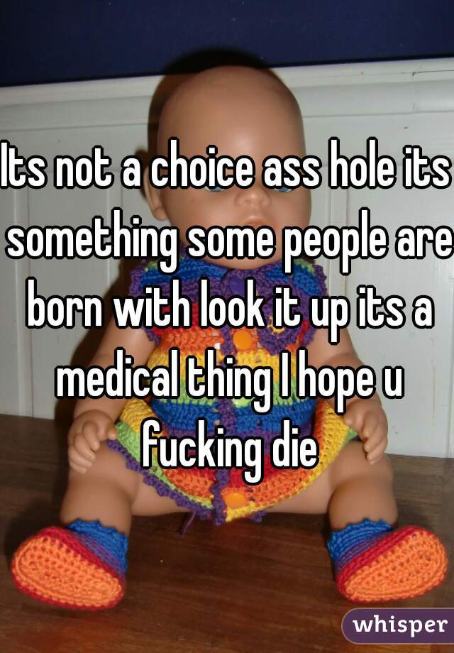 Its not a choice ass hole its something some people are born with look it up its a medical thing I hope u fucking die