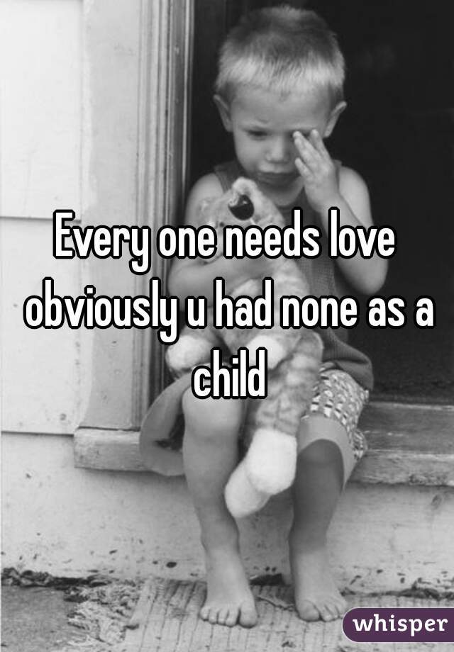 Every one needs love obviously u had none as a child