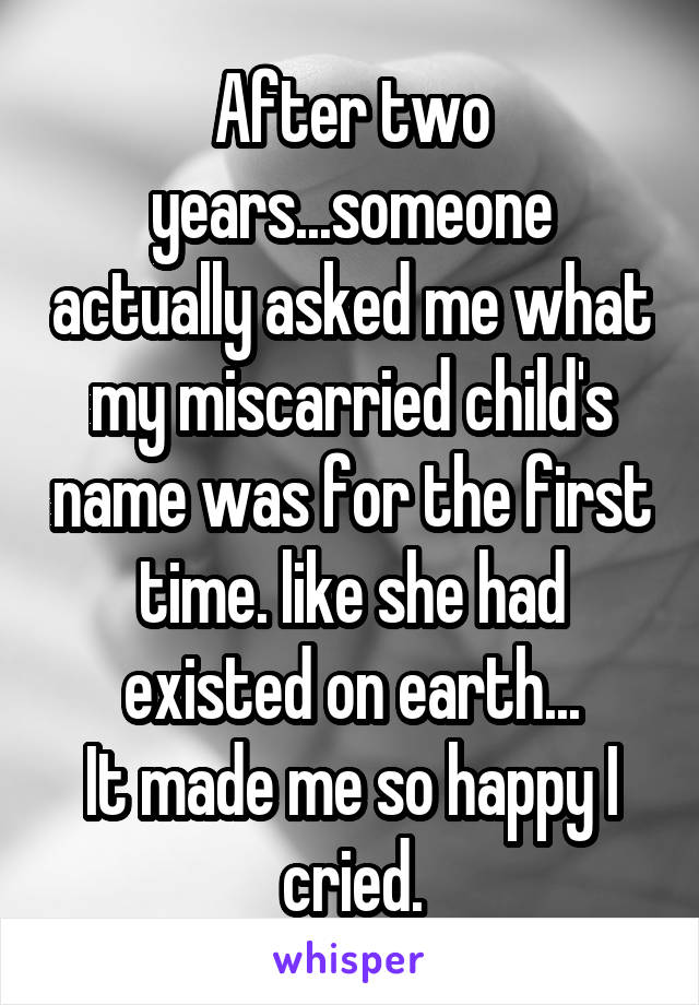 After two years...someone actually asked me what my miscarried child's name was for the first time. like she had existed on earth...
It made me so happy I cried.