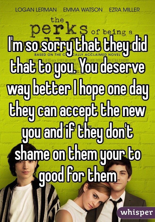 I'm so sorry that they did that to you. You deserve way better I hope one day they can accept the new you and if they don't shame on them your to good for them 