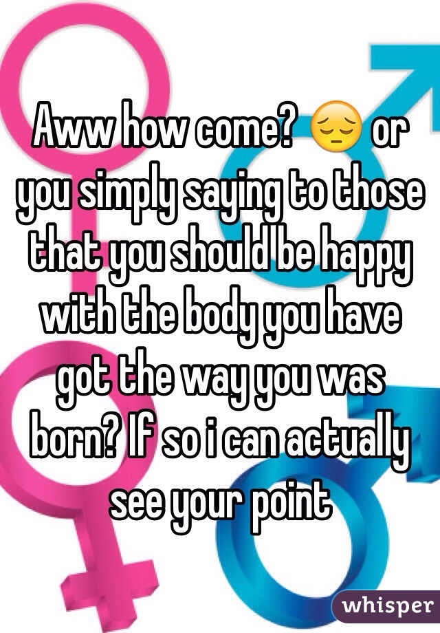 Aww how come? 😔 or you simply saying to those that you should be happy with the body you have got the way you was born? If so i can actually see your point