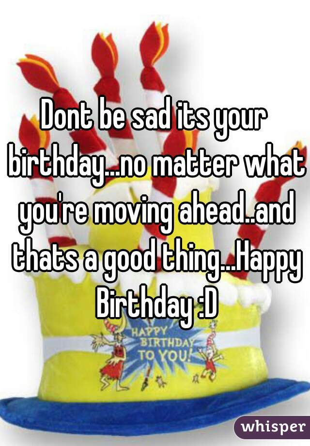 Dont be sad its your birthday...no matter what you're moving ahead..and thats a good thing...Happy Birthday :D