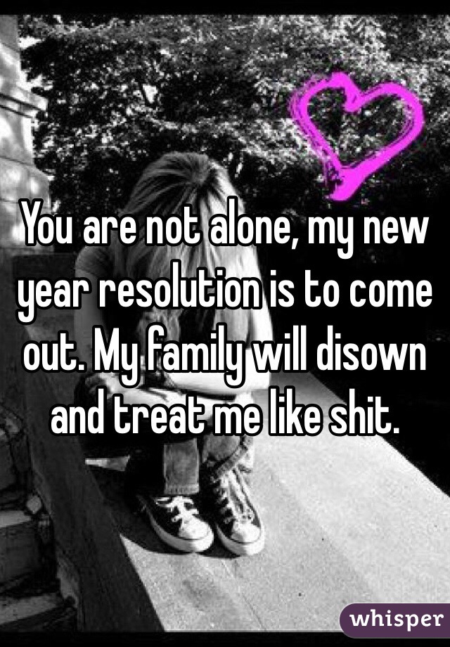 You are not alone, my new year resolution is to come out. My family will disown and treat me like shit. 