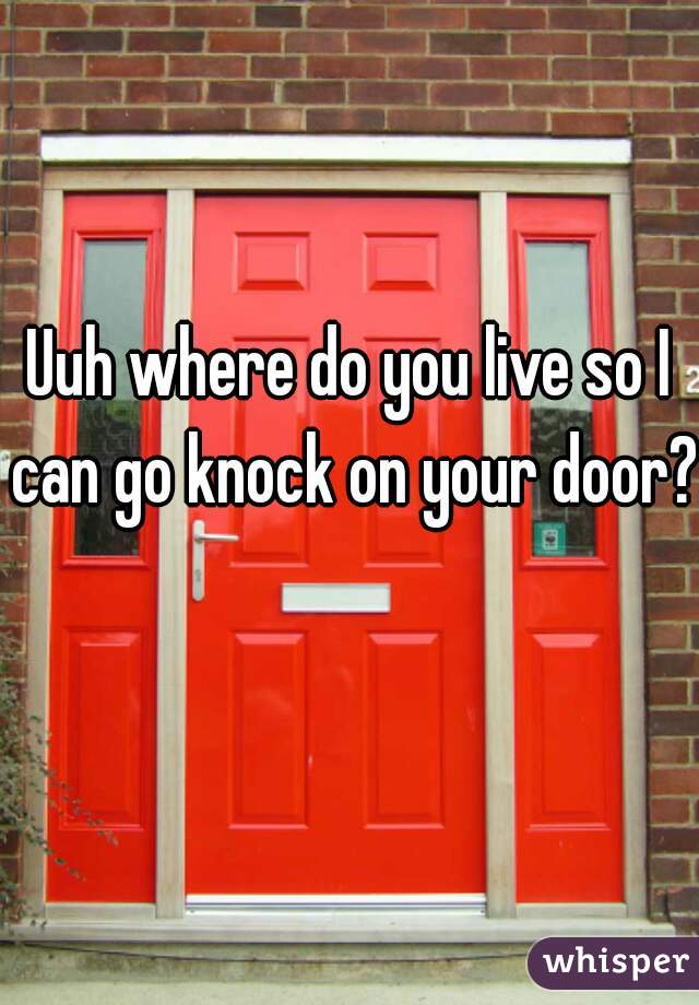 Uuh where do you live so I can go knock on your door? 