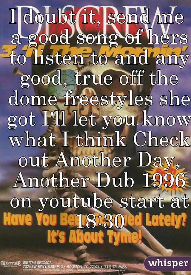 I doubt it, send me a good song of hers to listen to and any good, true off the dome freestyles she got I'll let you know what I think Check out Another Day, Another Dub 1996 on youtube start at 18:30