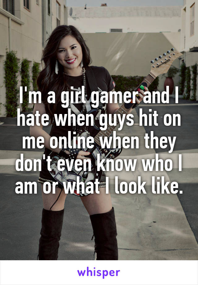 I'm a girl gamer and I hate when guys hit on me online when they don't even know who I am or what I look like.