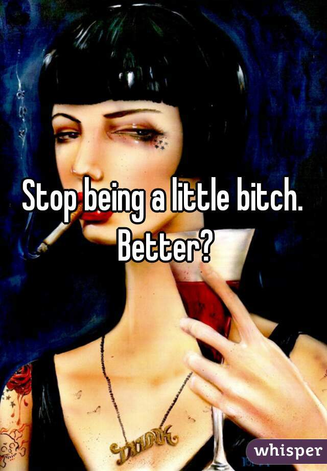 Stop being a little bitch. Better?