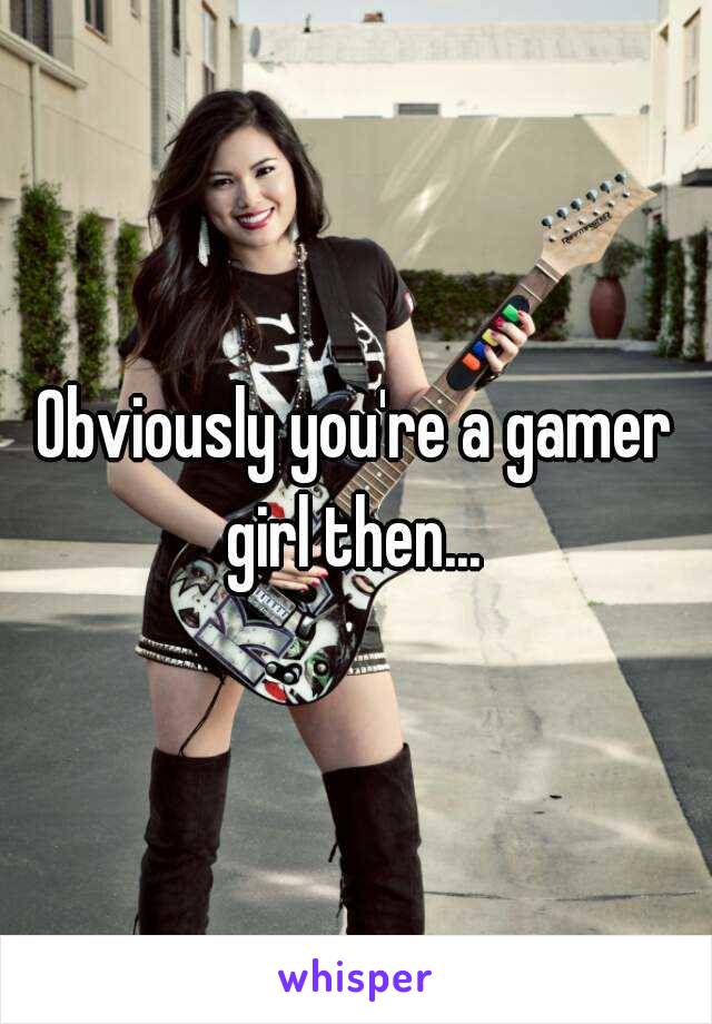 Obviously you're a gamer girl then... 