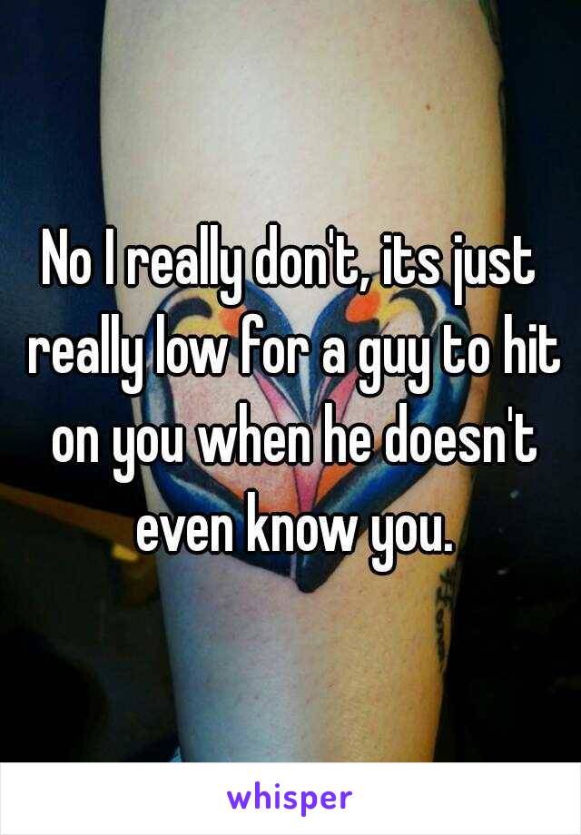 No I really don't, its just really low for a guy to hit on you when he doesn't even know you.