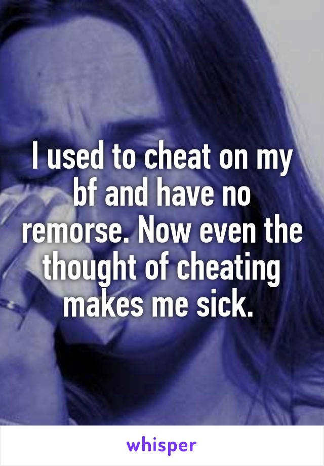 I used to cheat on my bf and have no remorse. Now even the thought of cheating makes me sick. 