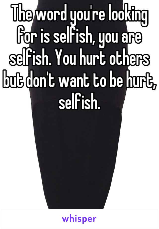The word you're looking for is selfish, you are selfish. You hurt others but don't want to be hurt, selfish.
