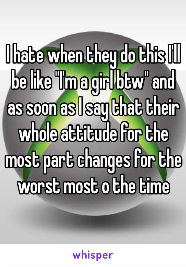I hate when they do this I'll be like "I'm a girl btw" and as soon as I say that their whole attitude for the most part changes for the worst most o the time