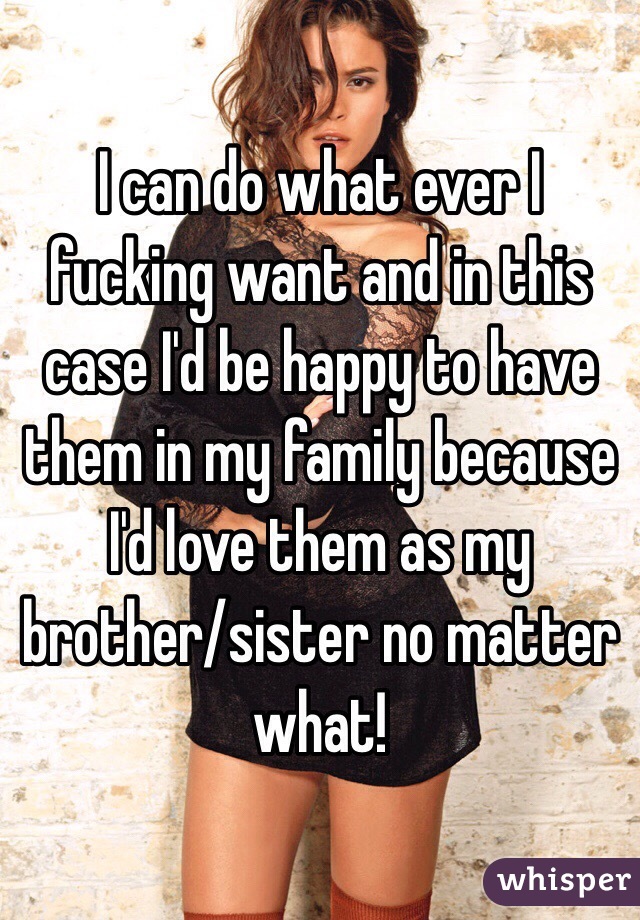 I can do what ever I fucking want and in this case I'd be happy to have them in my family because I'd love them as my brother/sister no matter what! 