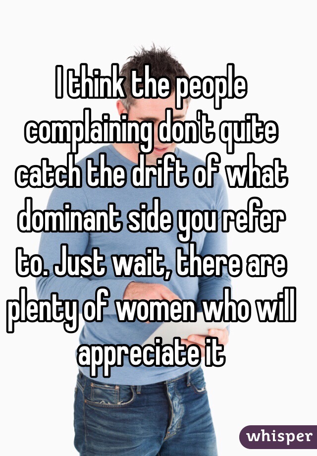 I think the people complaining don't quite catch the drift of what dominant side you refer to. Just wait, there are plenty of women who will appreciate it