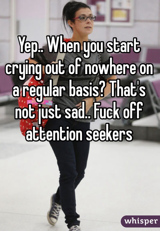 Yep.. When you start crying out of nowhere on a regular basis? That's not just sad.. Fuck off attention seekers 