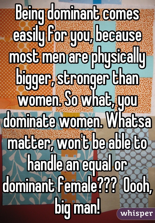 Being dominant comes easily for you, because most men are physically bigger, stronger than women. So what, you dominate women. Whatsa matter, won't be able to handle an equal or dominant female???  Oooh, big man!