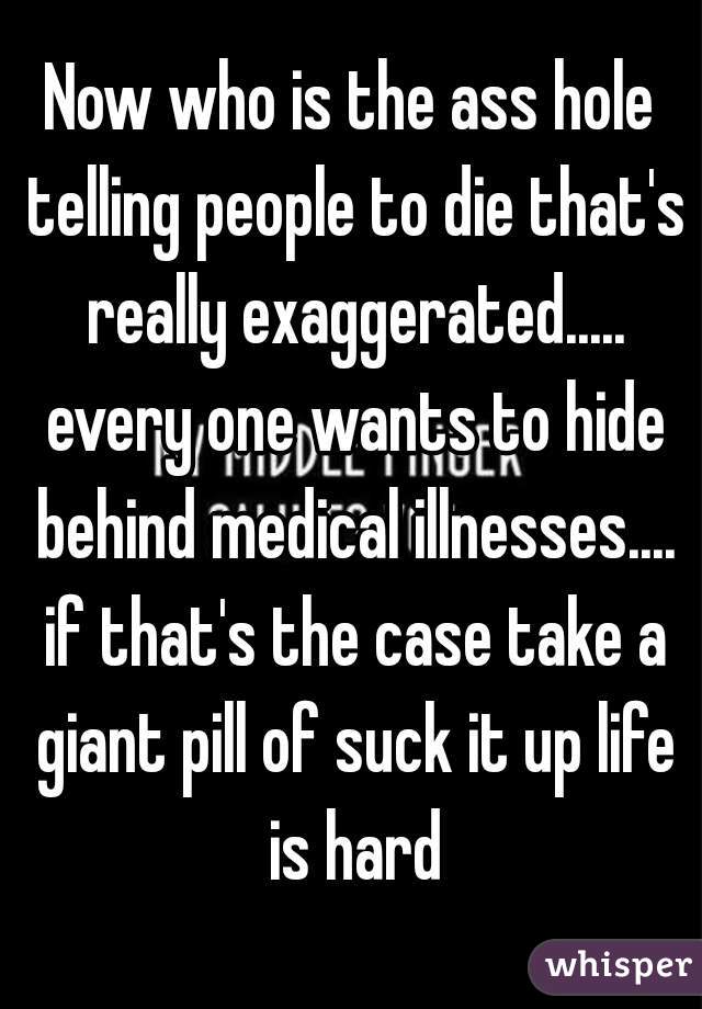 Now who is the ass hole telling people to die that's really exaggerated..... every one wants to hide behind medical illnesses.... if that's the case take a giant pill of suck it up life is hard