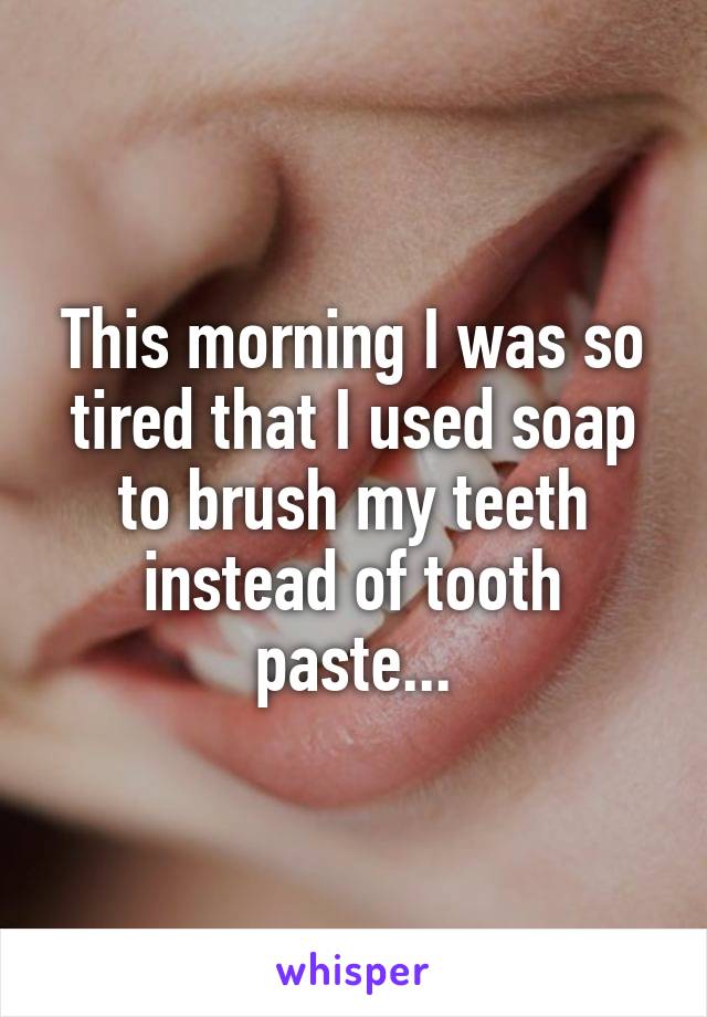 This morning I was so tired that I used soap to brush my teeth instead of tooth paste...