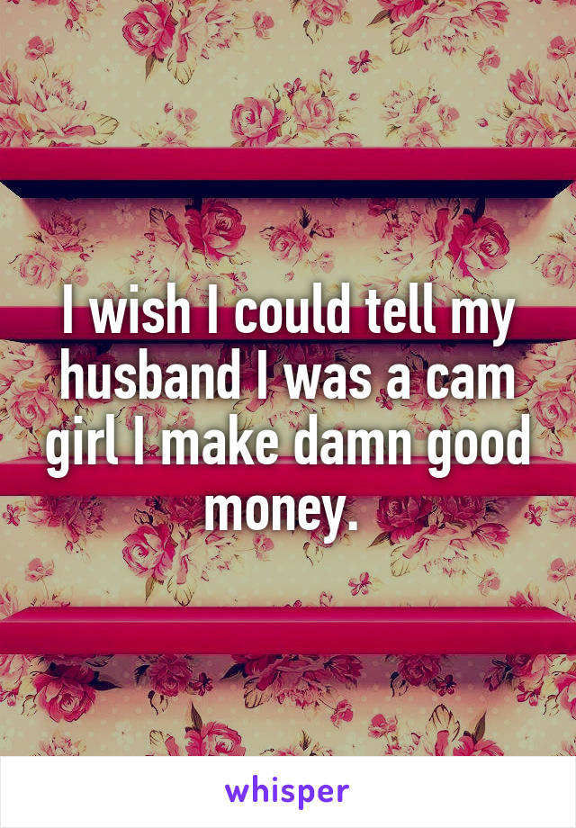 I wish I could tell my husband I was a cam girl I make damn good money. 