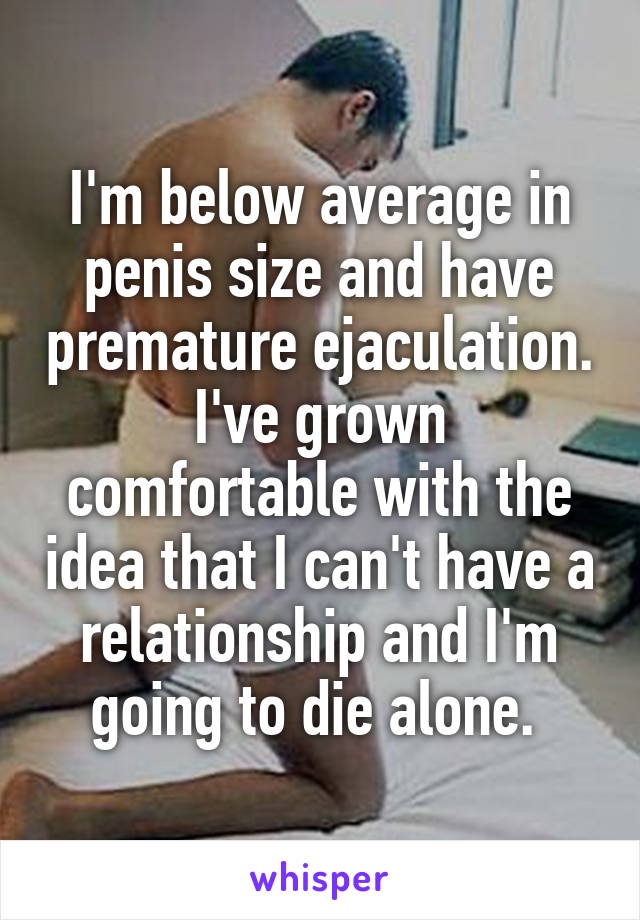 I'm below average in penis size and have premature ejaculation. I've grown comfortable with the idea that I can't have a relationship and I'm going to die alone. 