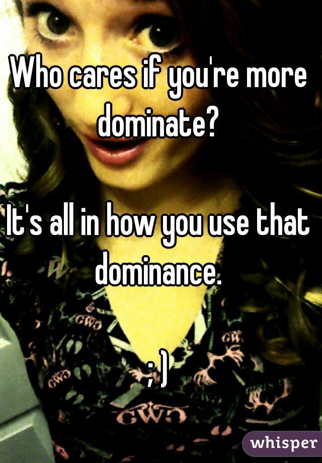 Who cares if you're more dominate? 

It's all in how you use that dominance. 

; )