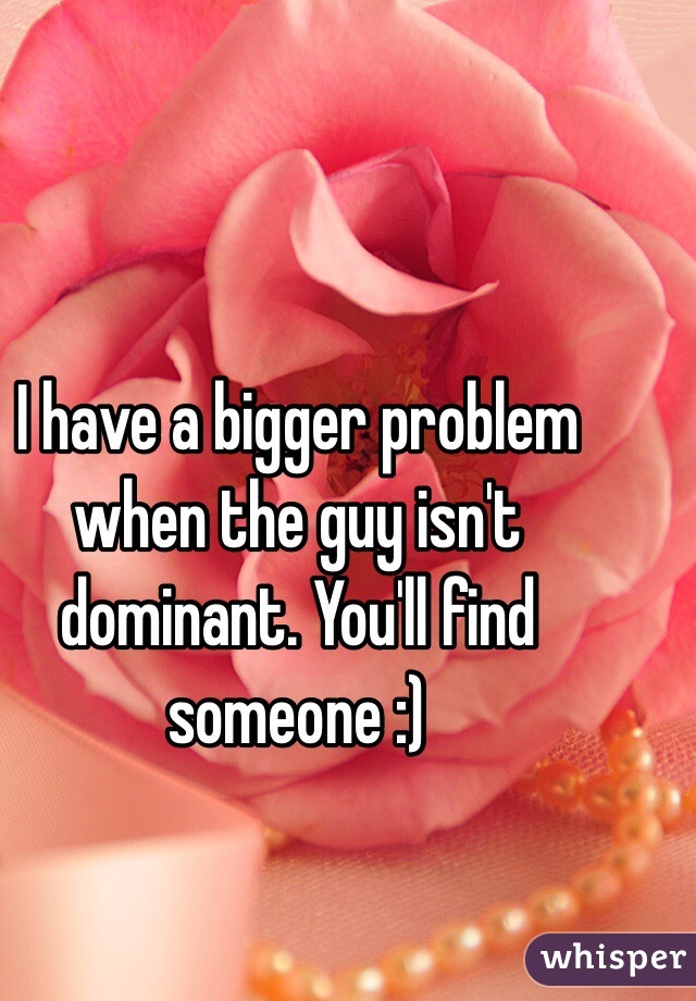 I have a bigger problem when the guy isn't dominant. You'll find someone :) 