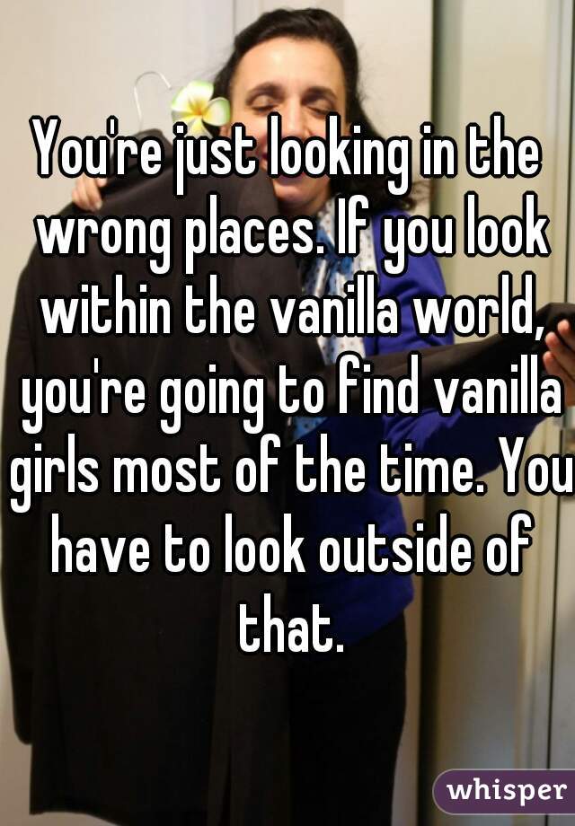 You're just looking in the wrong places. If you look within the vanilla world, you're going to find vanilla girls most of the time. You have to look outside of that.