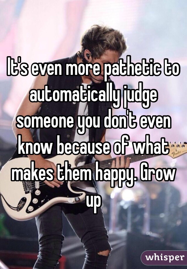 It's even more pathetic to automatically judge someone you don't even know because of what makes them happy. Grow up 