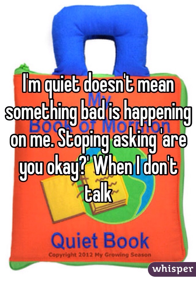 I'm quiet doesn't mean something bad is happening on me. Stoping asking 'are you okay?' When I don't talk 