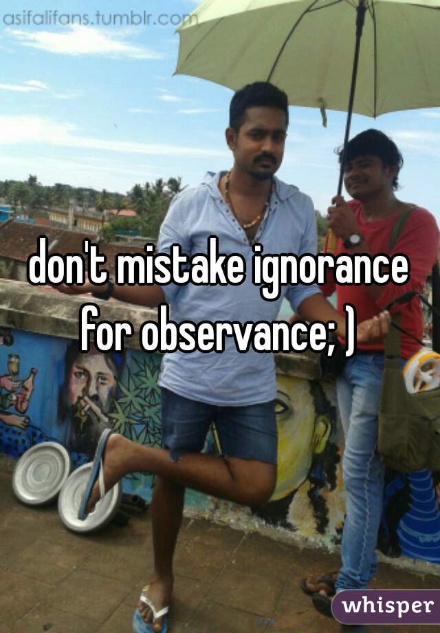 don't mistake ignorance for observance; ) 