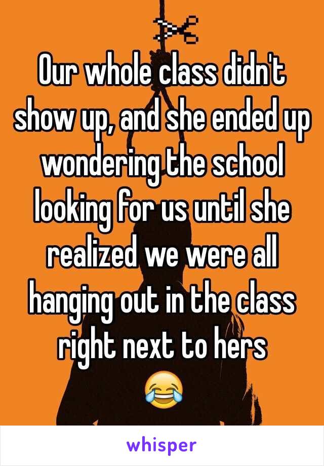 Our whole class didn't show up, and she ended up wondering the school looking for us until she realized we were all hanging out in the class right next to hers
😂
