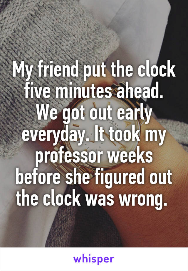 My friend put the clock five minutes ahead. We got out early everyday. It took my professor weeks before she figured out the clock was wrong. 