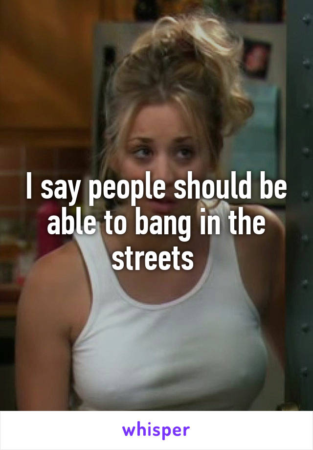 I say people should be able to bang in the streets 