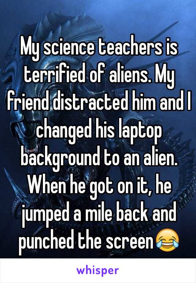My science teachers is terrified of aliens. My friend distracted him and I changed his laptop background to an alien. When he got on it, he jumped a mile back and punched the screen😂
