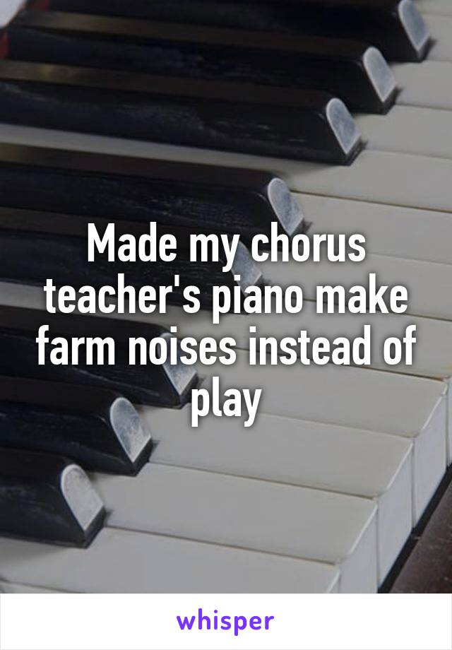 Made my chorus teacher's piano make farm noises instead of play
