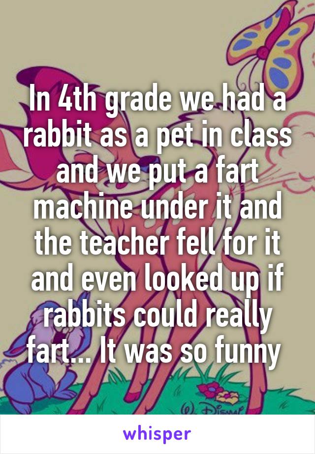 In 4th grade we had a rabbit as a pet in class and we put a fart machine under it and the teacher fell for it and even looked up if rabbits could really fart... It was so funny 