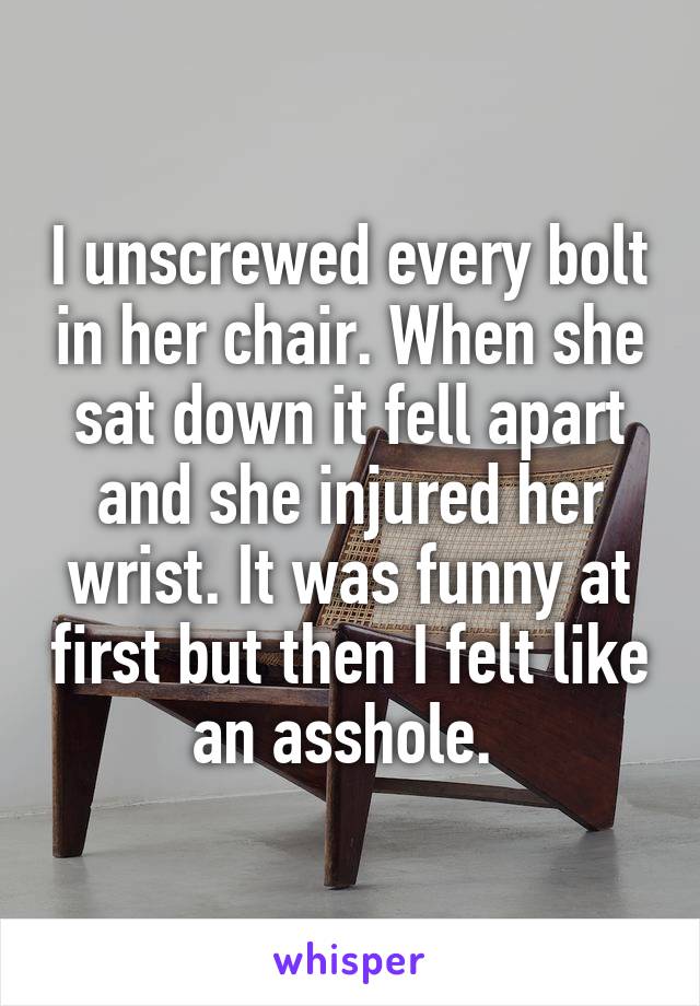 I unscrewed every bolt in her chair. When she sat down it fell apart and she injured her wrist. It was funny at first but then I felt like an asshole. 
