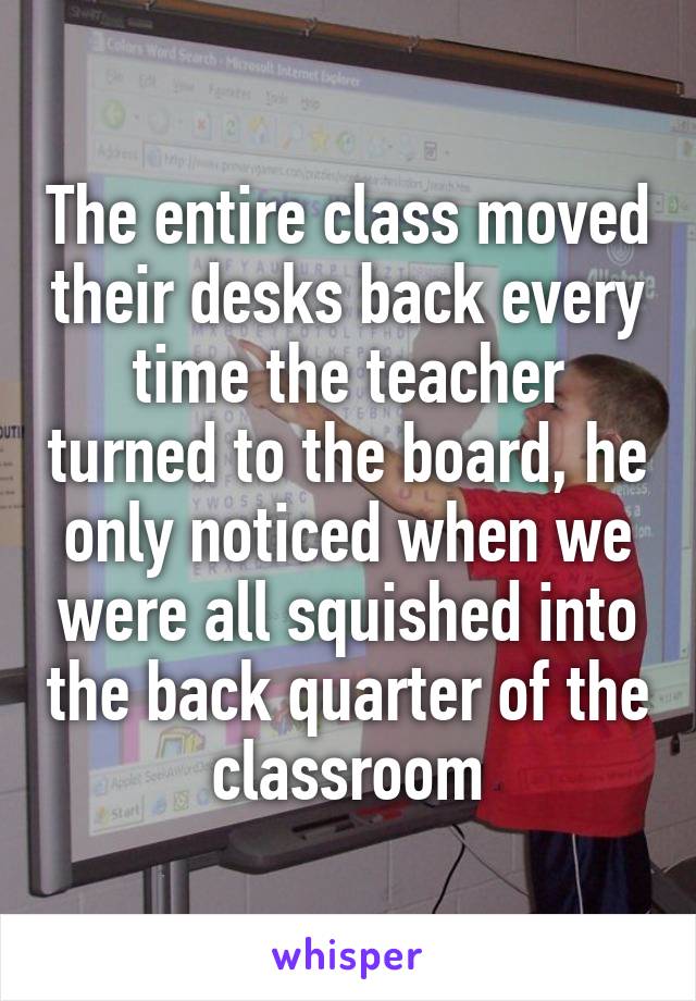 The entire class moved their desks back every time the teacher turned to the board, he only noticed when we were all squished into the back quarter of the classroom