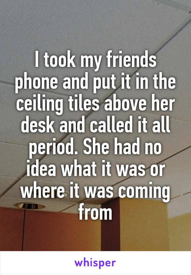 I took my friends phone and put it in the ceiling tiles above her desk and called it all period. She had no idea what it was or where it was coming from
