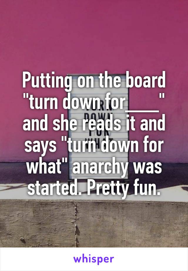 Putting on the board "turn down for___" and she reads it and says "turn down for what" anarchy was started. Pretty fun.