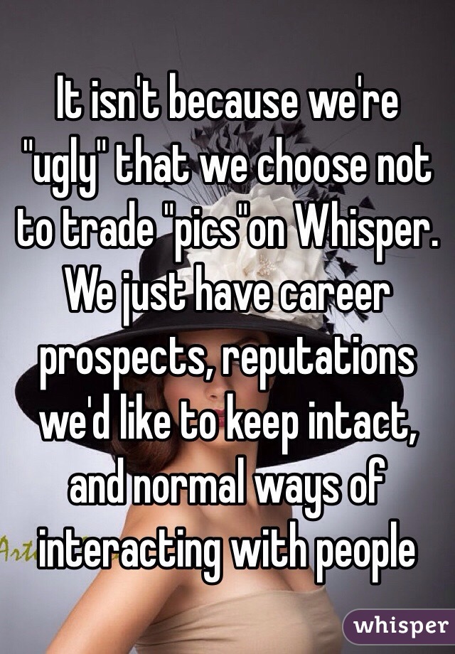 It isn't because we're "ugly" that we choose not to trade "pics"on Whisper. We just have career prospects, reputations we'd like to keep intact, and normal ways of interacting with people 