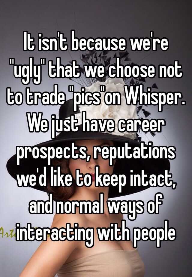 It isn't because we're "ugly" that we choose not to trade "pics"on Whisper. We just have career prospects, reputations we'd like to keep intact, and normal ways of interacting with people 